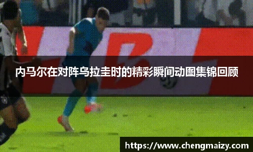 内马尔在对阵乌拉圭时的精彩瞬间动图集锦回顾
